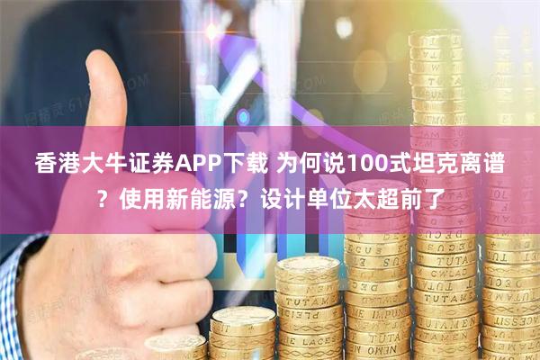 香港大牛证券APP下载 为何说100式坦克离谱？使用新能源？设计单位太超前了