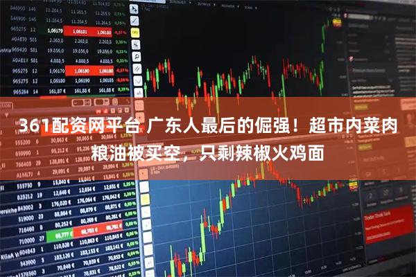 361配资网平台 广东人最后的倔强！超市内菜肉粮油被买空，只剩辣椒火鸡面