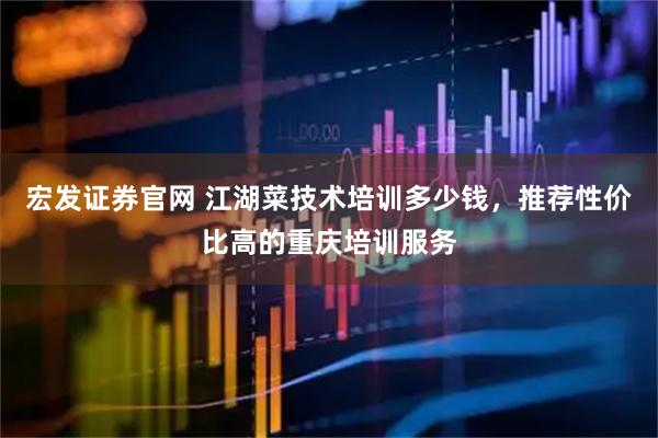 宏发证券官网 江湖菜技术培训多少钱，推荐性价比高的重庆培训服务