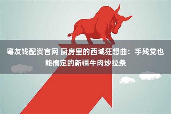 粤友钱配资官网 厨房里的西域狂想曲：手残党也能搞定的新疆牛肉炒拉条