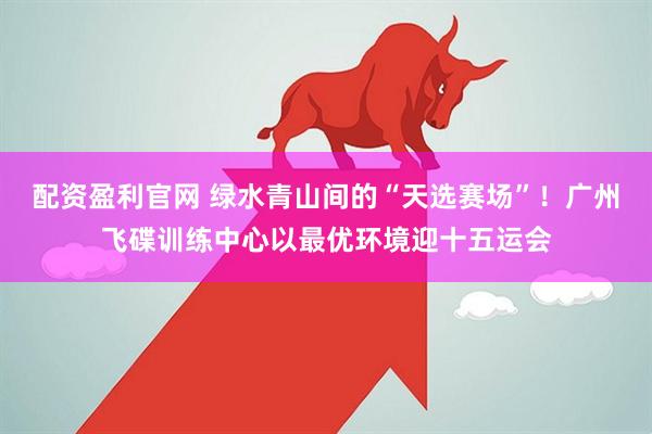 配资盈利官网 绿水青山间的“天选赛场”！广州飞碟训练中心以最优环境迎十五运会