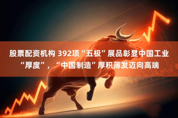 股票配资机构 392项“五极”展品彰显中国工业“厚度”，“中国制造”厚积薄发迈向高端