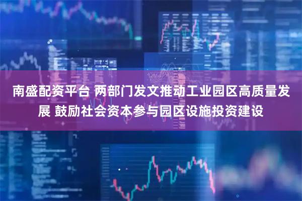 南盛配资平台 两部门发文推动工业园区高质量发展 鼓励社会资本参与园区设施投资建设