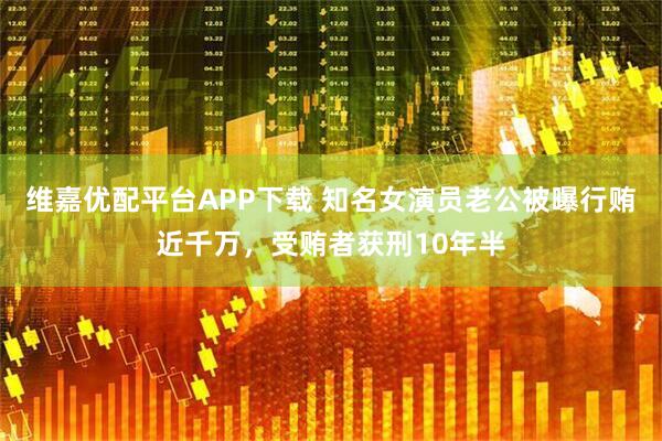 维嘉优配平台APP下载 知名女演员老公被曝行贿近千万，受贿者获刑10年半