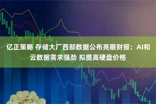 亿正策略 存储大厂西部数据公布亮眼财报：AI和云数据需求强劲 拟提高硬盘价格