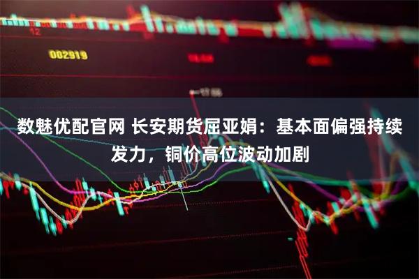 数魅优配官网 长安期货屈亚娟：基本面偏强持续发力，铜价高位波动加剧