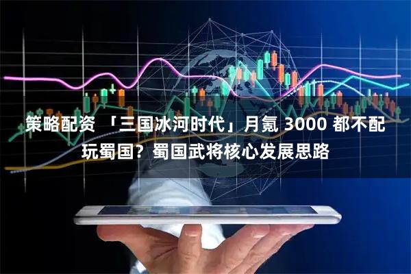 策略配资 「三国冰河时代」月氪 3000 都不配玩蜀国？蜀国武将核心发展思路