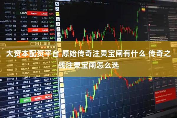 大资本配资平台 原始传奇注灵宝闸有什么 传奇之战注灵宝闸怎么选