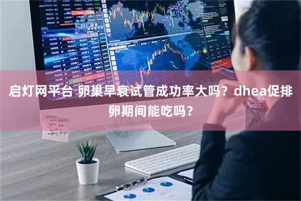 启灯网平台 卵巢早衰试管成功率大吗？dhea促排卵期间能吃吗？