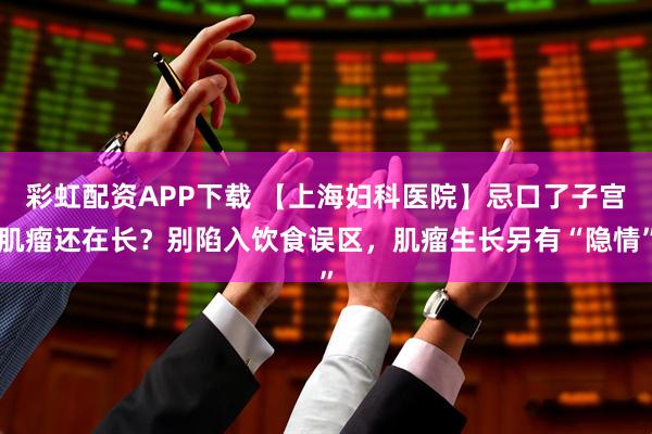 彩虹配资APP下载 【上海妇科医院】忌口了子宫肌瘤还在长？别陷入饮食误区，肌瘤生长另有“隐情”