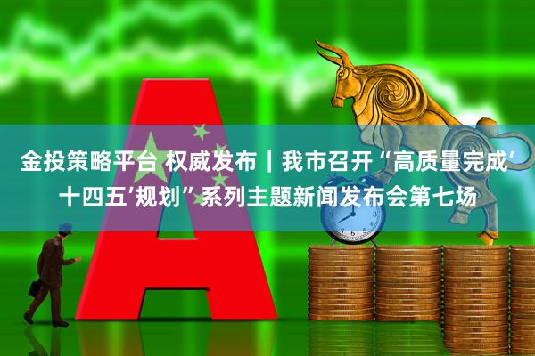 金投策略平台 权威发布｜我市召开“高质量完成‘十四五’规划”系列主题新闻发布会第七场