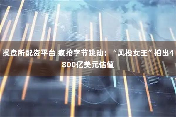 操盘所配资平台 疯抢字节跳动：“风投女王”拍出4800亿美元估值