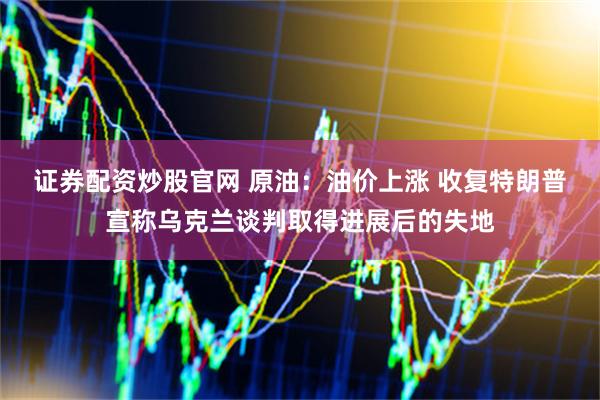 证券配资炒股官网 原油：油价上涨 收复特朗普宣称乌克兰谈判取得进展后的失地