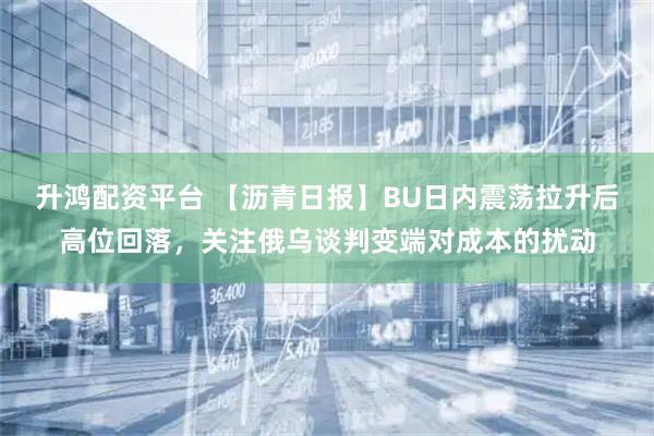 升鸿配资平台 【沥青日报】BU日内震荡拉升后高位回落，关注俄乌谈判变端对成本的扰动