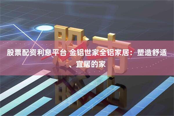 股票配资利息平台 金铝世家全铝家居：塑造舒适、宜居的家