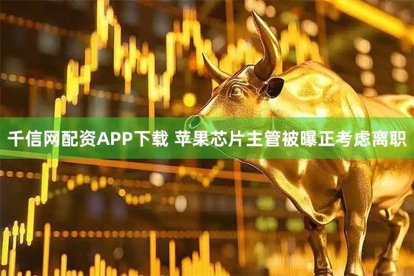 千信网配资APP下载 苹果芯片主管被曝正考虑离职