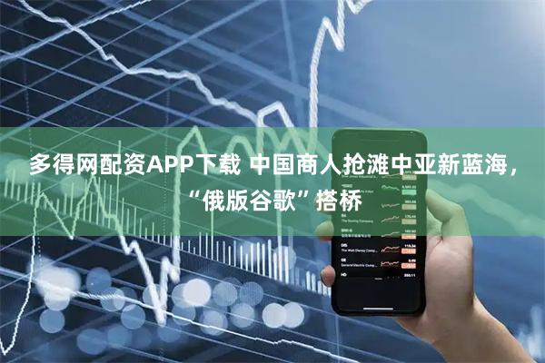 多得网配资APP下载 中国商人抢滩中亚新蓝海，“俄版谷歌”搭桥