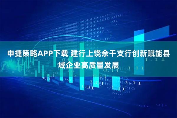 申捷策略APP下载 建行上饶余干支行创新赋能县域企业高质量发展