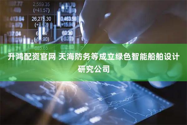 升鸿配资官网 天海防务等成立绿色智能船舶设计研究公司