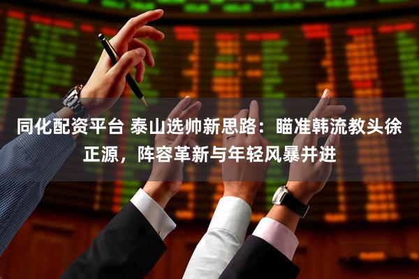 同化配资平台 泰山选帅新思路：瞄准韩流教头徐正源，阵容革新与年轻风暴并进