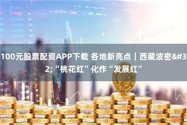 100元股票配资APP下载 各地新亮点｜西藏波密 “桃花红”化作“发展红”