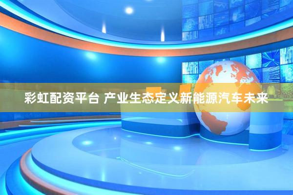 彩虹配资平台 产业生态定义新能源汽车未来