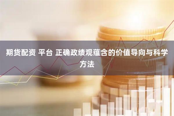 期货配资 平台 正确政绩观蕴含的价值导向与科学方法