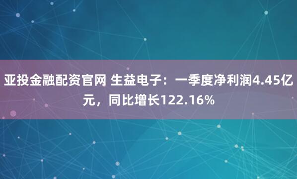亚投金融配资官网 生益电子：一季度净利润4.45亿元，同比增长122.16%