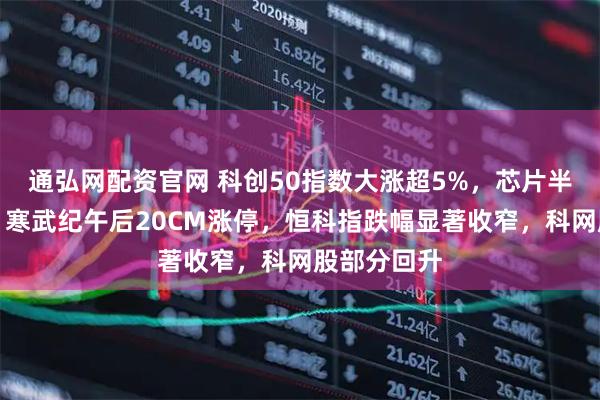 通弘网配资官网 科创50指数大涨超5%，芯片半导体爆发，寒武纪午后20CM涨停，恒科指跌幅显著收窄，科网股部分回升